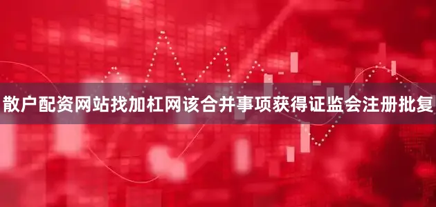 散户配资网站找加杠网该合并事项获得证监会注册批复