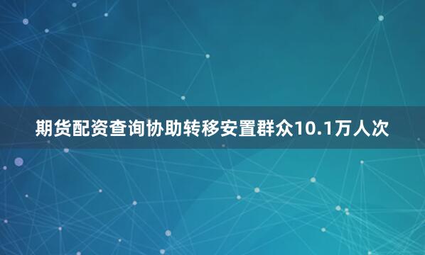 期货配资查询协助转移安置群众10.1万人次