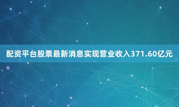 配资平台股票最新消息实现营业收入371.60亿元