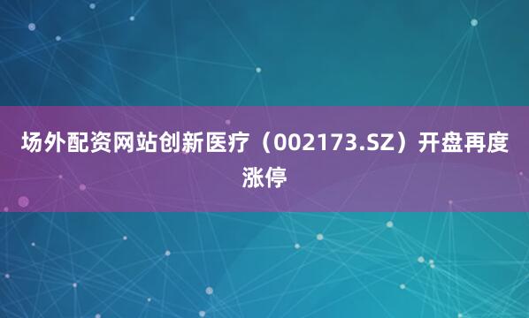 场外配资网站创新医疗（002173.SZ）开盘再度涨停
