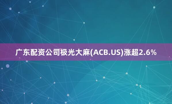 广东配资公司极光大麻(ACB.US)涨超2.6%